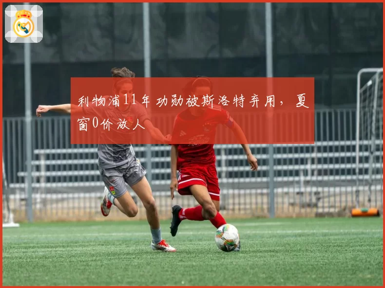 利物浦11年功勋被斯洛特弃用，夏窗0价放人