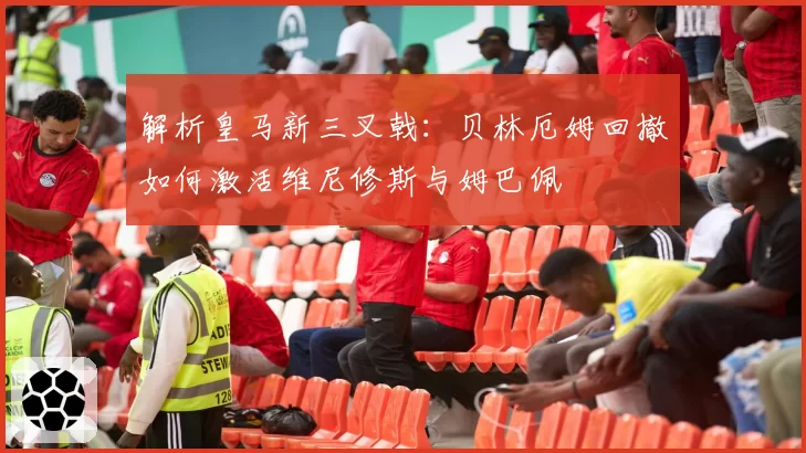 解析皇马新三叉戟：贝林厄姆回撤如何激活维尼修斯与姆巴佩