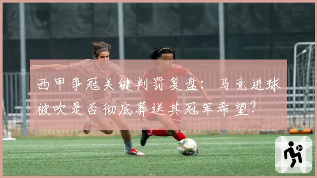 西甲争冠关键判罚复盘：马竞进球被吹是否彻底葬送其冠军希望？