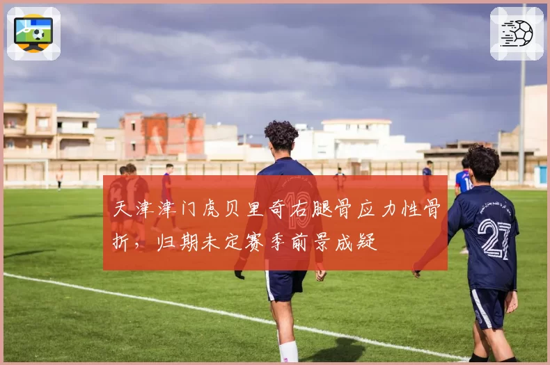 天津津门虎贝里奇右腿骨应力性骨折，归期未定赛季前景成疑