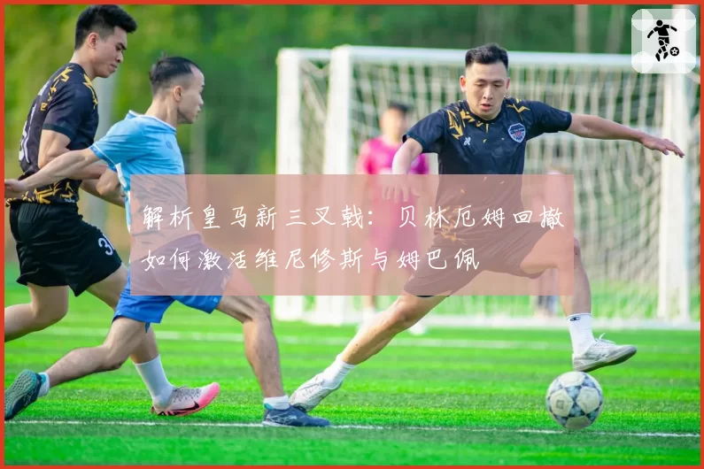 解析皇马新三叉戟：贝林厄姆回撤如何激活维尼修斯与姆巴佩