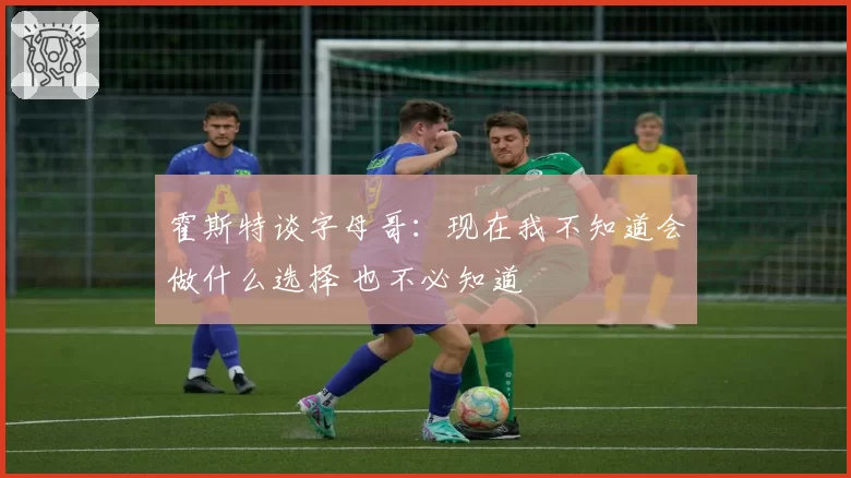 霍斯特谈字母哥：现在我不知道会做什么选择 也不必知道