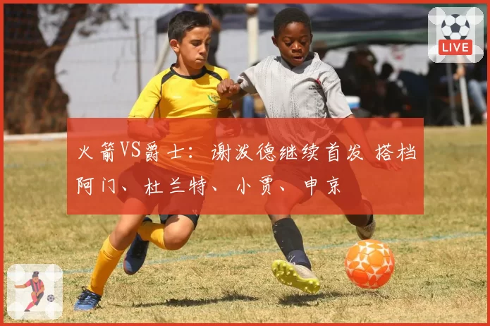 火箭VS爵士：谢泼德继续首发 搭档阿门、杜兰特、小贾、申京