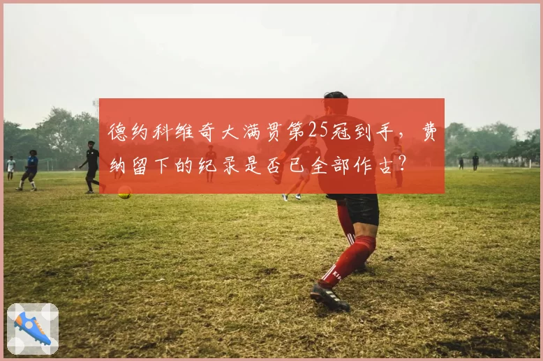 德约科维奇大满贯第25冠到手，费纳留下的纪录是否已全部作古？