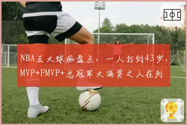 NBA五大球痴盘点，一人打到43岁，MVP+FMVP+总冠军大满贯之人在列