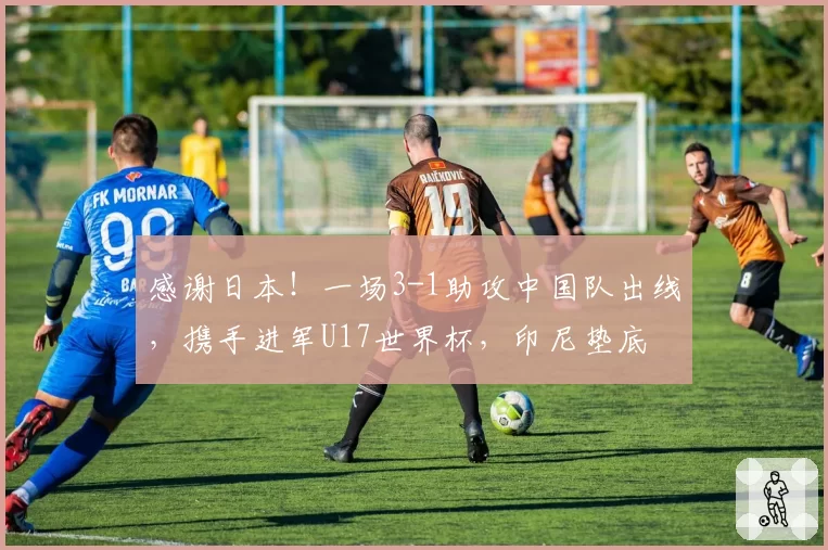 感谢日本！一场3-1助攻中国队出线，携手进军U17世界杯，印尼垫底