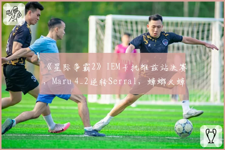 《星际争霸2》IEM卡托维兹站决赛,Maru 4_2逆转Serral,蟑螂火蟑螂战术奏效