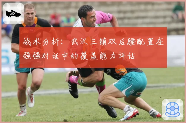 战术分析：武汉三镇双后腰配置在强强对话中的覆盖能力评估