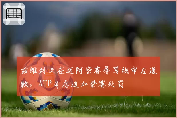 兹维列夫在迈阿密赛辱骂线审后道歉，ATP考虑追加禁赛处罚