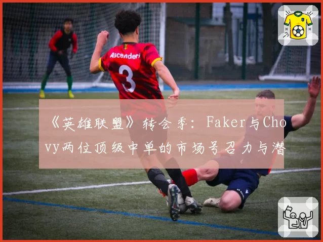 《英雄联盟》转会季：Faker与Chovy两位顶级中单的市场号召力与潜在下家对比