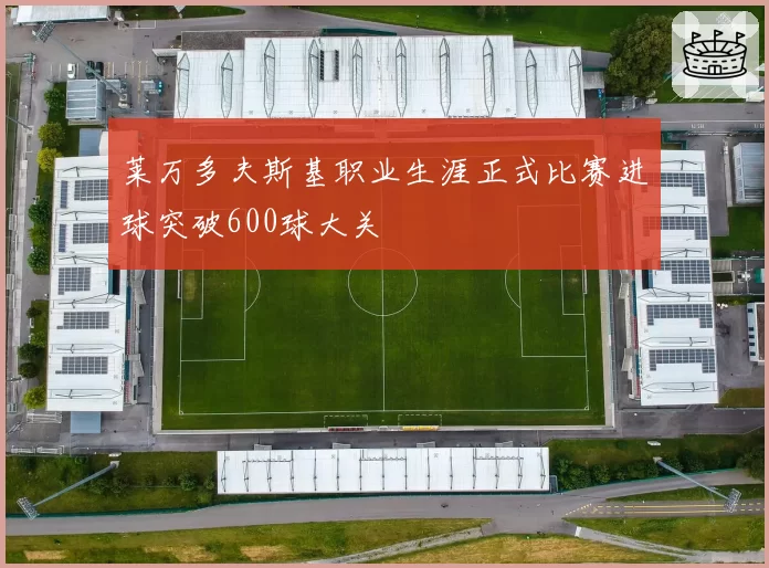 莱万多夫斯基职业生涯正式比赛进球突破600球大关