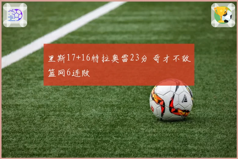 里斯17+16特拉奥雷23分 奇才不敌篮网6连败