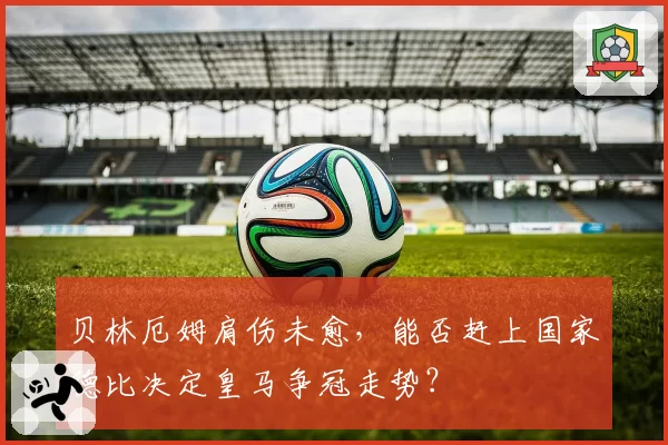 贝林厄姆肩伤未愈，能否赶上国家德比决定皇马争冠走势？