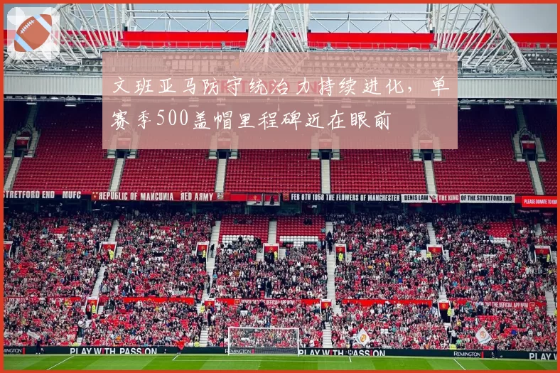 文班亚马防守统治力持续进化，单赛季500盖帽里程碑近在眼前