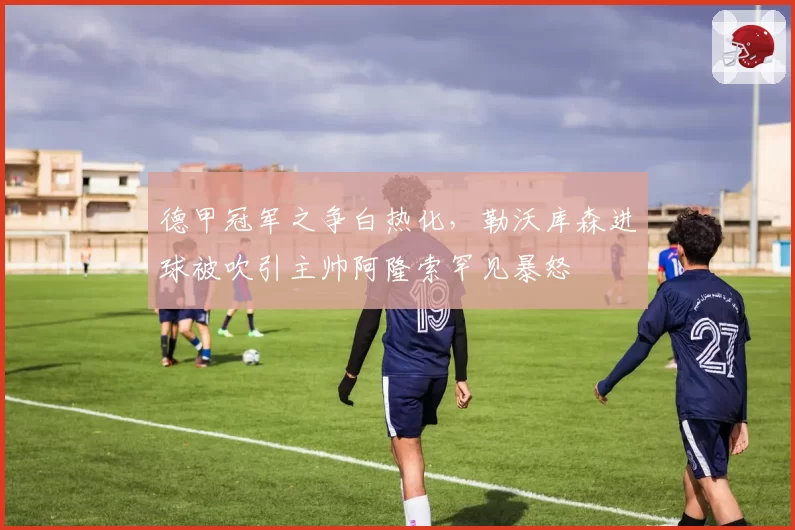 德甲冠军之争白热化，勒沃库森进球被吹引主帅阿隆索罕见暴怒