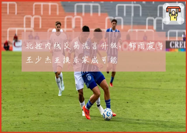 北控内线交易流言升级，邹雨宸与王少杰互换东家成可能