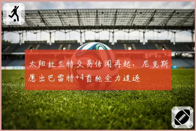 太阳杜兰特交易传闻再起，尼克斯愿出巴雷特+4首轮全力追逐