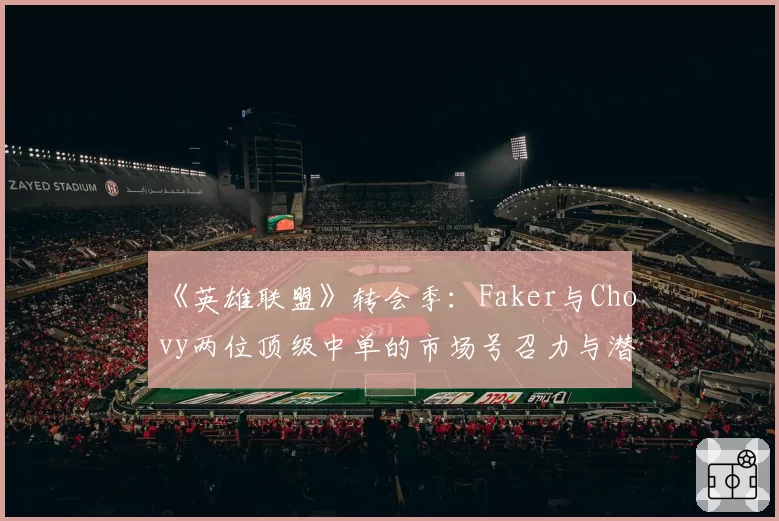 《英雄联盟》转会季：Faker与Chovy两位顶级中单的市场号召力与潜在下家对比