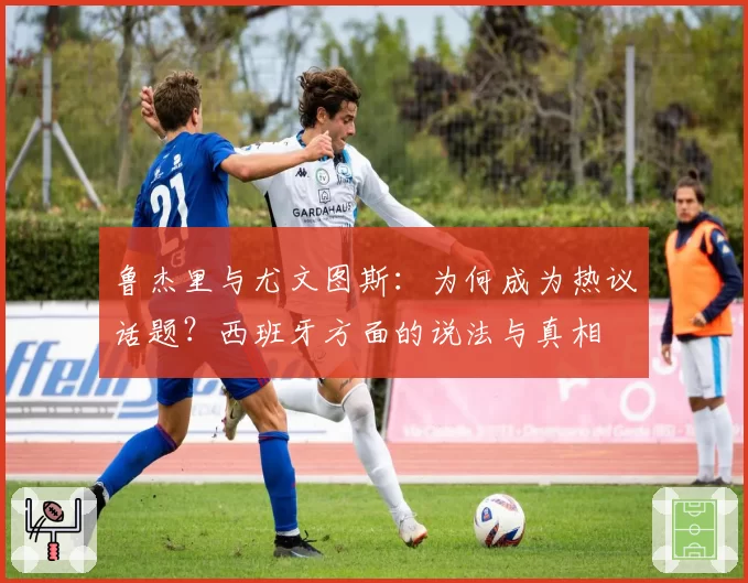 鲁杰里与尤文图斯：为何成为热议话题？西班牙方面的说法与真相