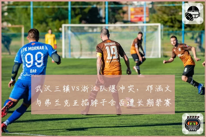 武汉三镇vs浙江队爆冲突,邓涵文与弗兰克互掐脖子会否遭长期禁赛?