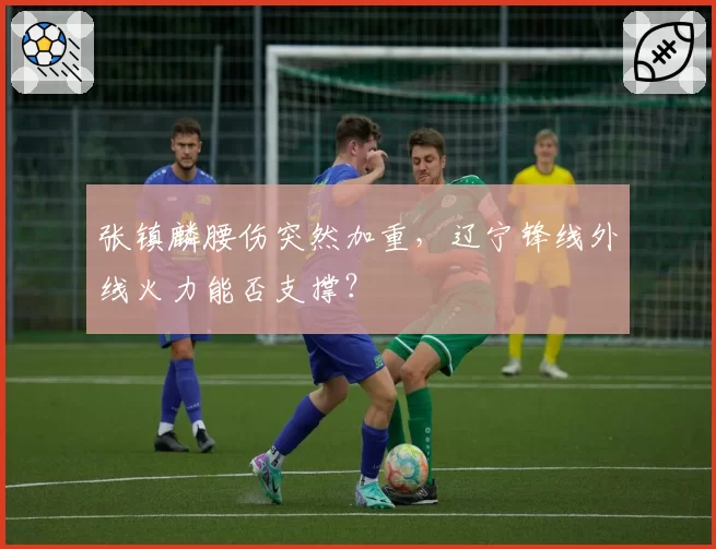 张镇麟腰伤突然加重,辽宁锋线外线火力能否支撑?