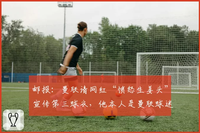 邮报:曼联请网红“愤怒生姜头”宣传第三球衣,他本人是曼联球迷