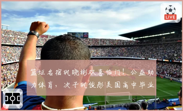 篮坛名宿巩晓彬双喜临门！公益助力体育，次子巩俊彤美国高中毕业