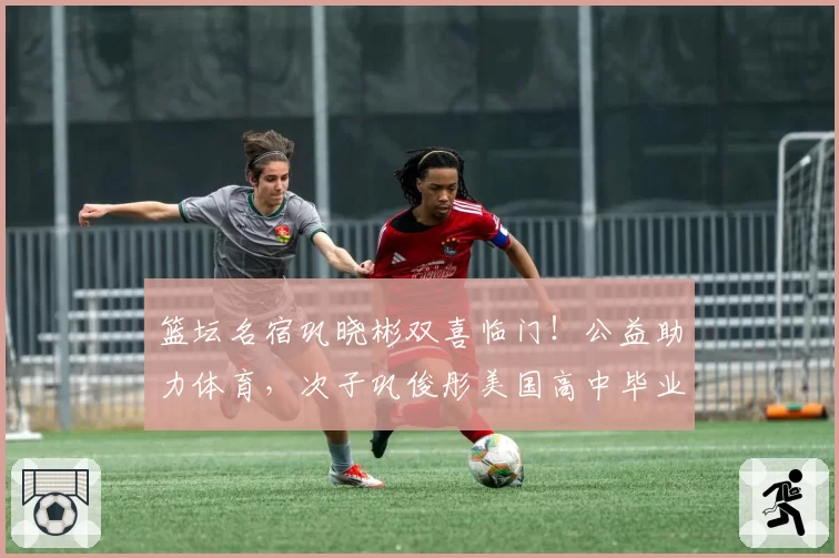 篮坛名宿巩晓彬双喜临门！公益助力体育，次子巩俊彤美国高中毕业