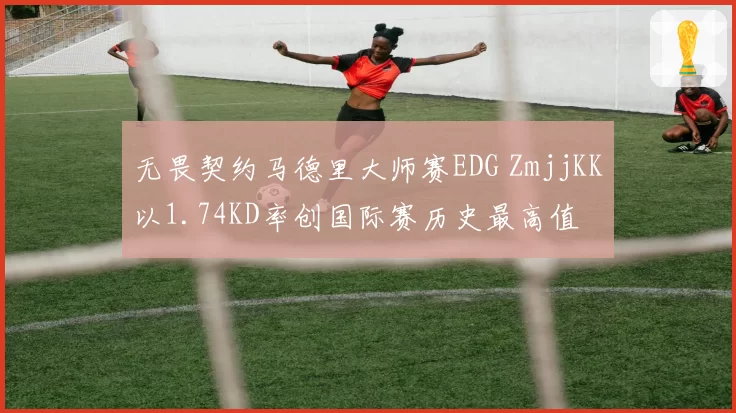 无畏契约马德里大师赛EDG ZmjjKK以1.74KD率创国际赛历史最高值