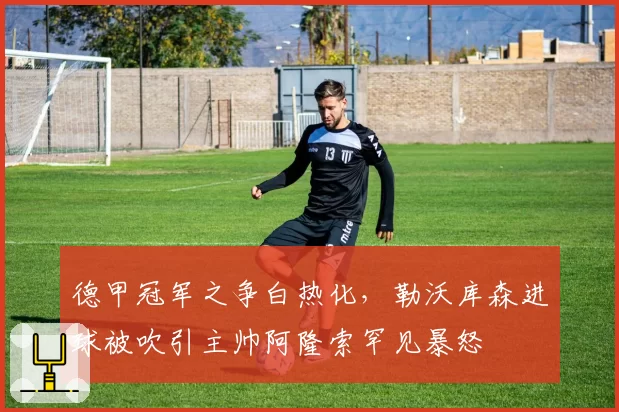 德甲冠军之争白热化，勒沃库森进球被吹引主帅阿隆索罕见暴怒