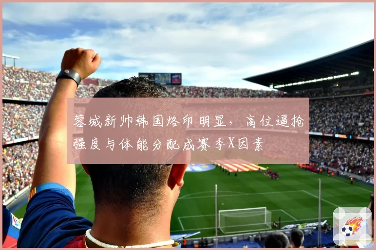 蓉城新帅韩国烙印明显,高位逼抢强度与体能分配成赛季X因素