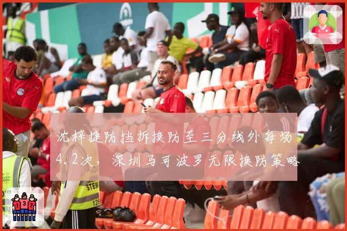 沈梓捷防挡拆换防至三分线外每场4.2次,深圳马可波罗无限换防策略失效