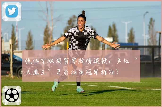 张怡宁双满贯零败绩退役,乒坛“大魔王”是否拉高冠军标准?