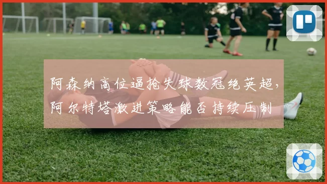 阿森纳高位逼抢失球数冠绝英超，阿尔特塔激进策略能否持续压制