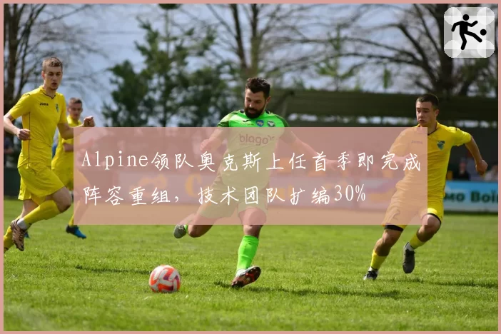 Alpine领队奥克斯上任首季即完成阵容重组，技术团队扩编30%