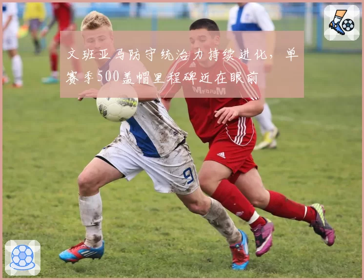 文班亚马防守统治力持续进化，单赛季500盖帽里程碑近在眼前