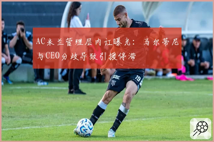 AC米兰管理层内讧曝光：马尔蒂尼与CEO分歧导致引援停滞