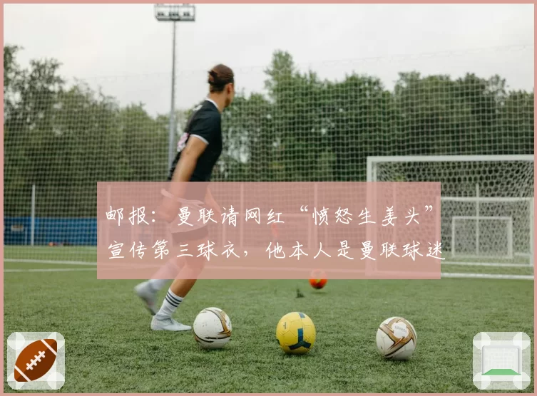 邮报:曼联请网红“愤怒生姜头”宣传第三球衣,他本人是曼联球迷