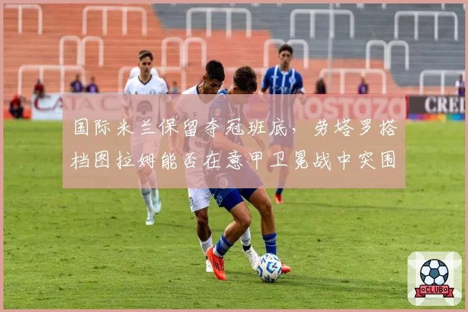 国际米兰保留夺冠班底,劳塔罗搭档图拉姆能否在意甲卫冕战中突围?