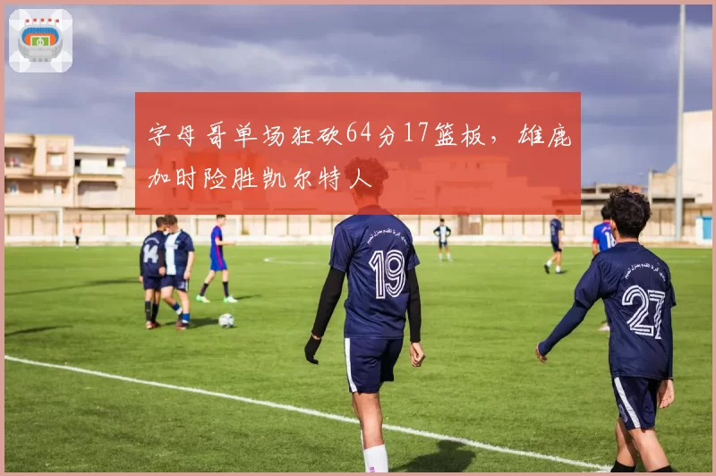 字母哥单场狂砍64分17篮板，雄鹿加时险胜凯尔特人