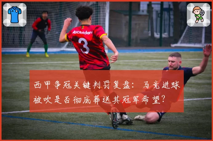 西甲争冠关键判罚复盘：马竞进球被吹是否彻底葬送其冠军希望？