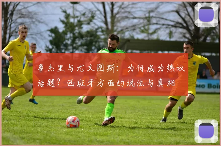 鲁杰里与尤文图斯：为何成为热议话题？西班牙方面的说法与真相