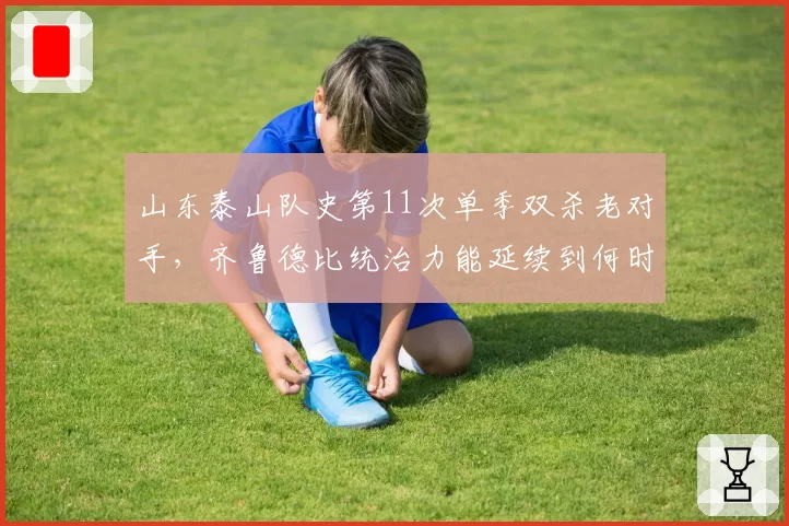 山东泰山队史第11次单季双杀老对手,齐鲁德比统治力能延续到何时?