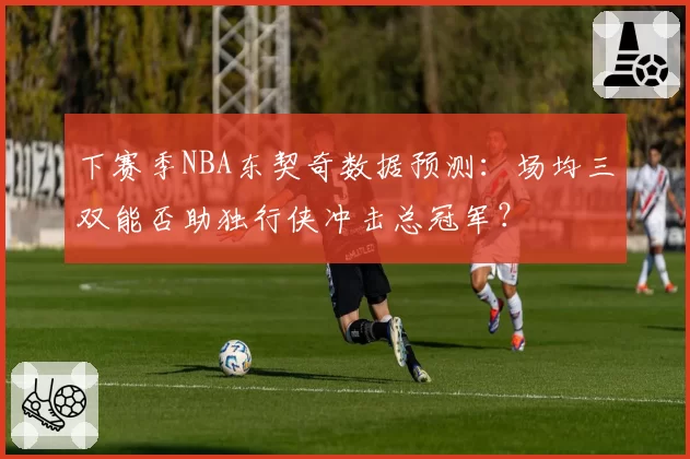 下赛季NBA东契奇数据预测:场均三双能否助独行侠冲击总冠军?