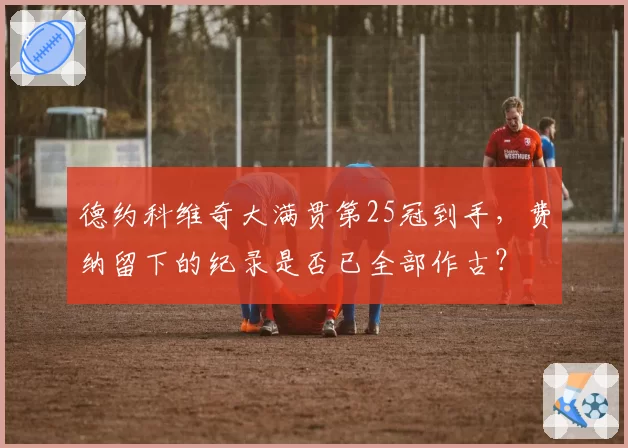 德约科维奇大满贯第25冠到手，费纳留下的纪录是否已全部作古？