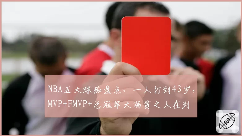 NBA五大球痴盘点，一人打到43岁，MVP+FMVP+总冠军大满贯之人在列