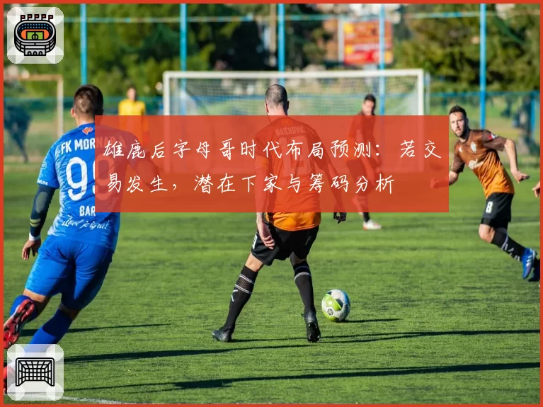 雄鹿后字母哥时代布局预测:若交易发生,潜在下家与筹码分析