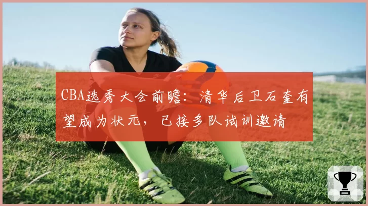 CBA选秀大会前瞻:清华后卫石奎有望成为状元,已接多队试训邀请