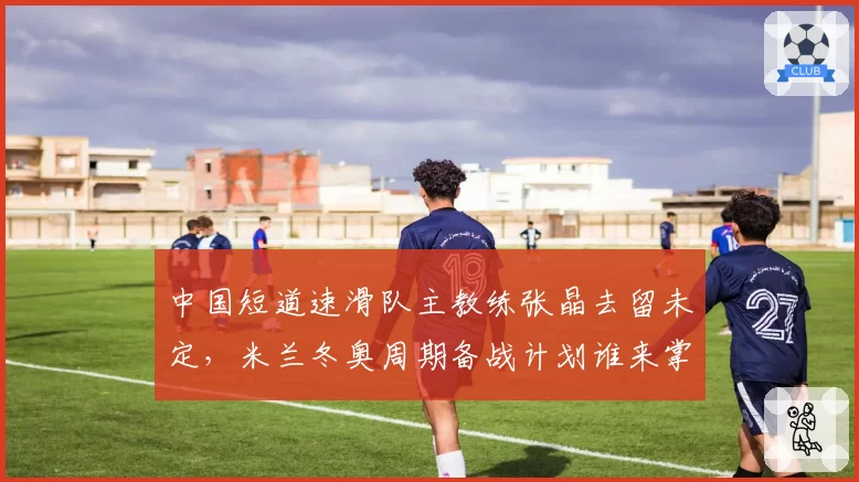 中国短道速滑队主教练张晶去留未定，米兰冬奥周期备战计划谁来掌舵？