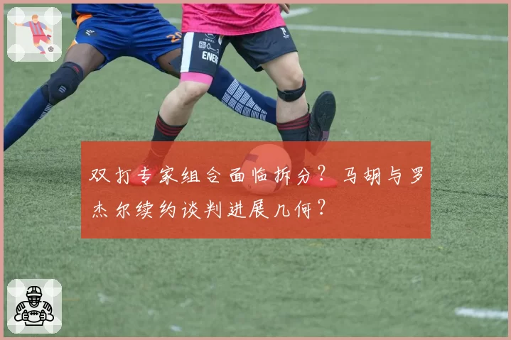 双打专家组合面临拆分？马胡与罗杰尔续约谈判进展几何？
